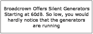 Text Box: Broadcrown Offers Silent Generators Starting at 60dB. So low, you would hardly notice that the generators are running
