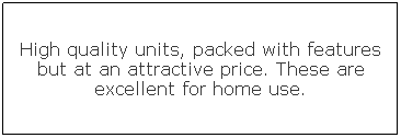 Text Box: High quality units, packed with features but at an attractive price. These are excellent for home use.

